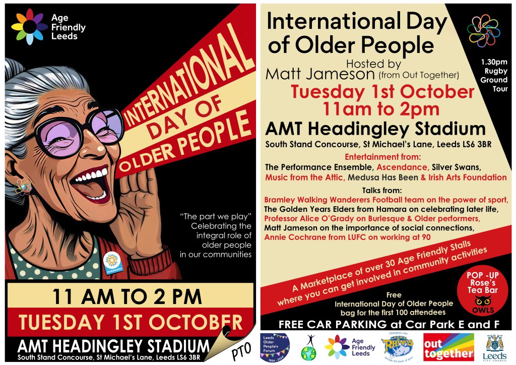 Vibrant two page flyer for International Day of Older People event. Shows, on page 1, an illustration of an older woman, who is wearing an Age Friendly Ambassadors badge, as if joyfully shouting "International Day of Older People". Contains the following text: International Day of Older People Hosted by Matt Jameson from Out Together Tuesday 1st October 11am to 2pm AMT Headingley Stadium South Stand Concourse, St Michael’s Lane, Leeds LS6 3BR Entertainment from: The Performance Ensemble, Ascendance, Silver Swans, Music from the Attic, Medusa Has Been & Irish Arts Foundation Talks from: Bramley Walking Wanderers Football team on the power of sport, The Golden Years Elders from Hamara on celebrating later life, Professor Alice O’Grady on Burlesque & Older performers, Matt Jameson on the importance of social connections, Annie Cochrane from LUFC on working at 90 A Marketplace of over 30 Age Friendly Stalls where you can get involved in community activities 1.30pm Rugby Ground Tour Pop Up Roses Tea Bar Free International Day of Older People bag for the first 100 attendees FREE CAR PARKING at Car Park E and F." There are 6 logos along the bottom of page 2.